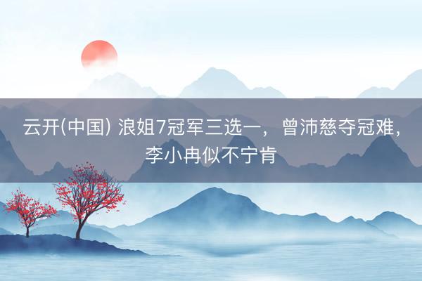 云开(中国) 浪姐7冠军三选一，曾沛慈夺冠难，李小冉似不宁肯