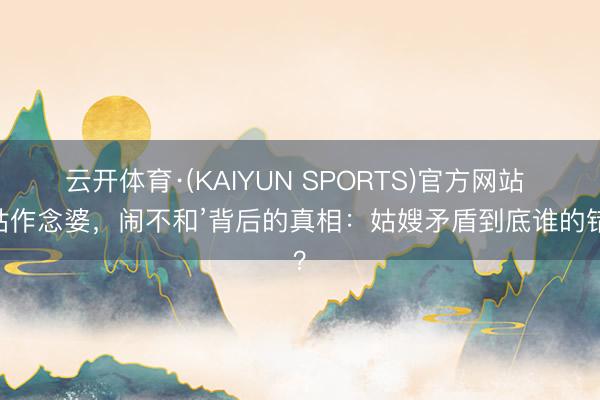 云开体育·(KAIYUN SPORTS)官方网站 ‘姑作念婆，闹不和’背后的真相：姑嫂矛盾到底谁的错？