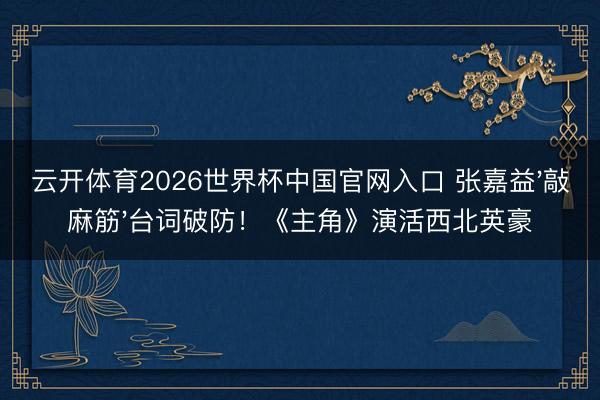 云开体育2026世界杯中国官网入口 张嘉益'敲麻筋'台词破防！《主角》演活西北英豪