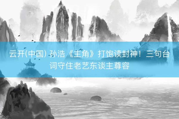 云开(中国) 孙浩《主角》打饱读封神！三句台词守住老艺东谈主尊容