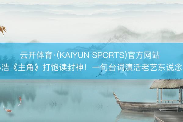 云开体育·(KAIYUN SPORTS)官方网站 孙浩《主角》打饱读封神！一句台词演活老艺东说念主