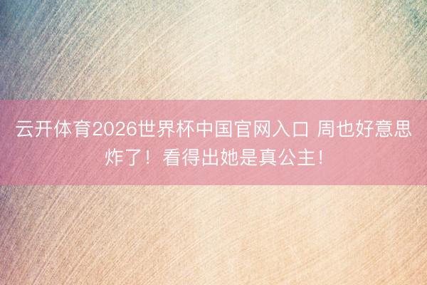 云开体育2026世界杯中国官网入口 周也好意思炸了！看得出她是真公主！