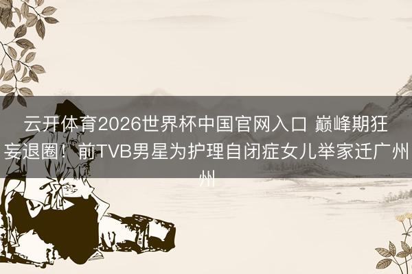 云开体育2026世界杯中国官网入口 巅峰期狂妄退圈！前TVB男星为护理自闭症女儿举家迁广州