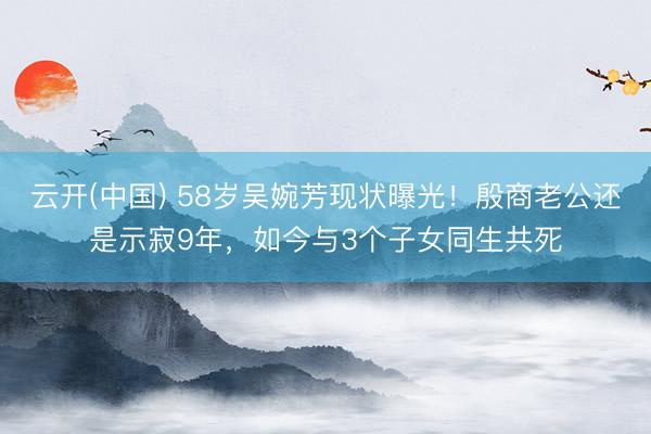 云开(中国) 58岁吴婉芳现状曝光!殷商老公还是示寂9年,如今与3个子女同生共死