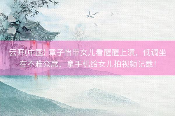 云开(中国) 章子怡带女儿看醒醒上演，低调坐在不雅众席，拿手机给女儿拍视频记载！