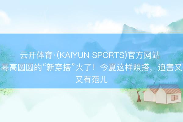 云开体育·(KAIYUN SPORTS)官方网站 倪妮杨幂高圆圆的“新穿搭”火了！今夏这样照搭，迫害又有范儿