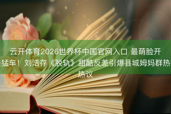 云开体育2026世界杯中国官网入口 最萌脸开最猛车！刘浩存《脱轨》甜酷反差引爆县城姆妈群热议