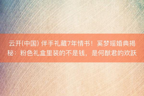 云开(中国) 伴手礼藏7年情书！奚梦瑶婚典揭秘：粉色礼盒里装的不是钱，是何猷君的欢跃