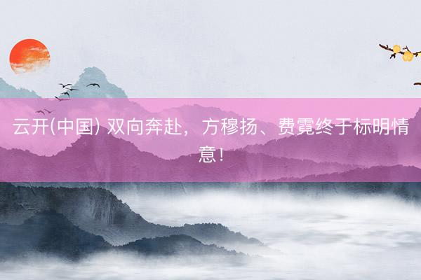 云开(中国) 双向奔赴，方穆扬、费霓终于标明情意！