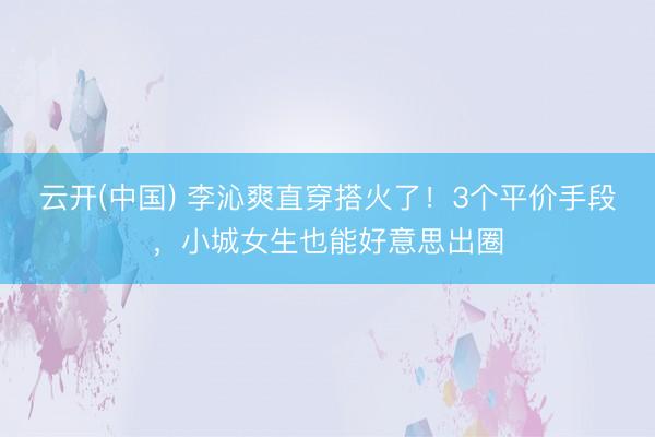 云开(中国) 李沁爽直穿搭火了！3个平价手段，小城女生也能好意思出圈
