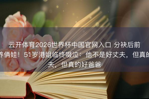 云开体育2026世界杯中国官网入口 分袂后前夫自力养俩娃！51岁港姐临终啜泣：他不是好丈夫，但真的好爸爸