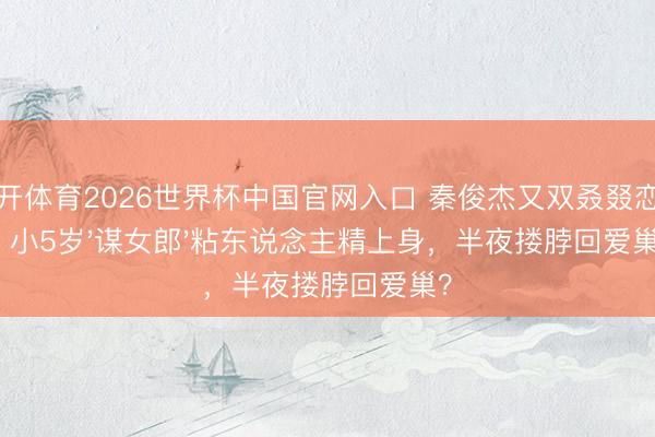 云开体育2026世界杯中国官网入口 秦俊杰又双叒叕恋爱！小5岁'谋女郎'粘东说念主精上身，半夜搂脖回爱巢？