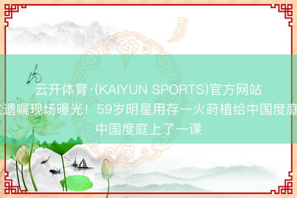 云开体育·(KAIYUN SPORTS)官方网站 带女儿立遗嘱现场曝光！59岁明星用存一火莳植给中国度庭上了一课