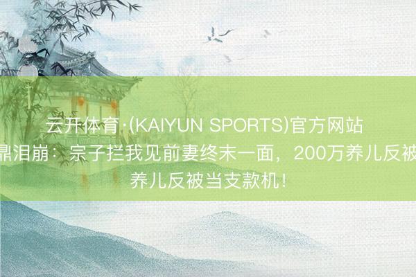云开体育·(KAIYUN SPORTS)官方网站 81岁李家鼎泪崩：宗子拦我见前妻终末一面，200万养儿反被当支款机！