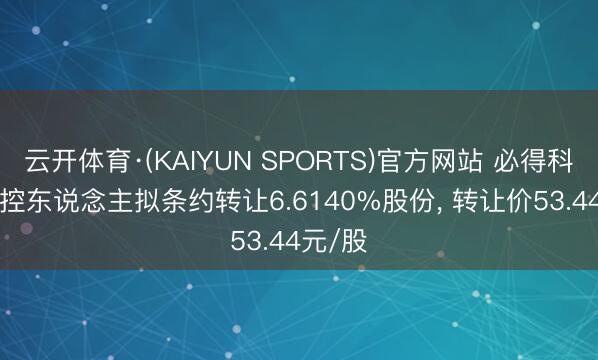 云开体育·(KAIYUN SPORTS)官方网站 必得科技: 实控东说念主拟条约转让6.6140%股份, 转让价53.44元/股