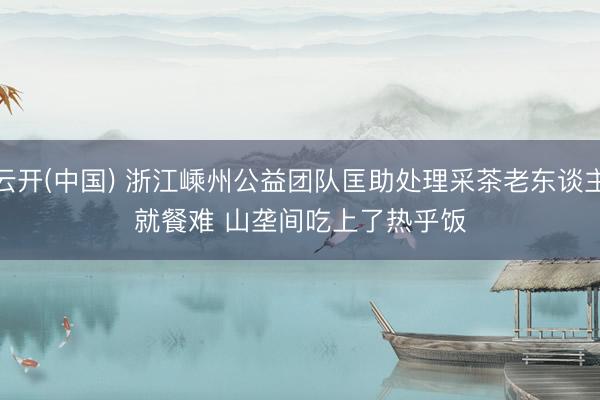 云开(中国) 浙江嵊州公益团队匡助处理采茶老东谈主就餐难 山垄间吃上了热乎饭