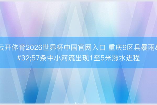云开体育2026世界杯中国官网入口 重庆9区县暴雨 57条中小河流出现1至5米涨水进程