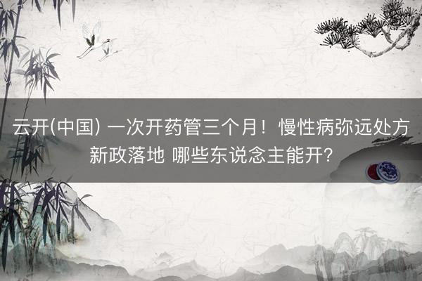云开(中国) 一次开药管三个月！慢性病弥远处方新政落地 哪些东说念主能开？
