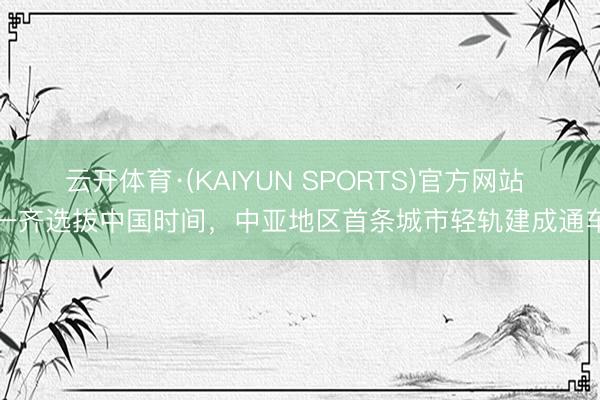 云开体育·(KAIYUN SPORTS)官方网站 一齐选拔中国时间,中亚地区首条城市轻轨建成通车