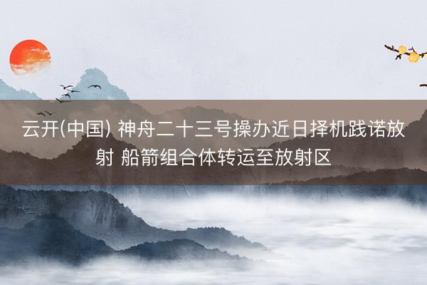 云开(中国) 神舟二十三号操办近日择机践诺放射 船箭组合体转运至放射区