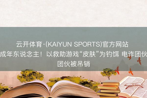 云开体育·(KAIYUN SPORTS)官方网站 专骗未成年东说念主！以救助游戏“皮肤”为钓饵 电诈团伙被吊销
