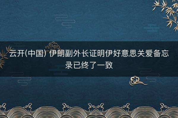 云开(中国) 伊朗副外长证明伊好意思关爱备忘录已终了一致