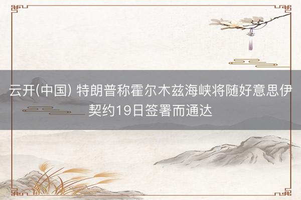云开(中国) 特朗普称霍尔木兹海峡将随好意思伊契约19日签署而通达