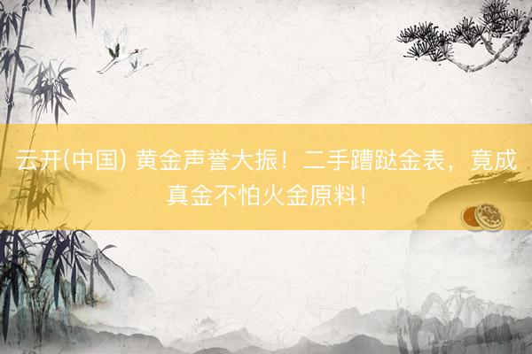云开(中国) 黄金声誉大振！二手蹧跶金表，竟成真金不怕火金原料！