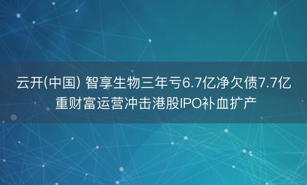 云开(中国) 智享生物三年亏6.7亿净欠债7.7亿 重财富运营冲击港股IPO补血扩产