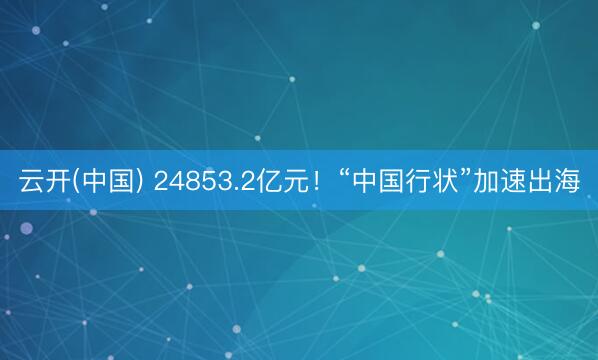 云开(中国) 24853.2亿元！“中国行状”加速出海