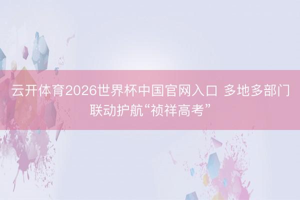 云开体育2026世界杯中国官网入口 多地多部门联动护航“祯祥高考”