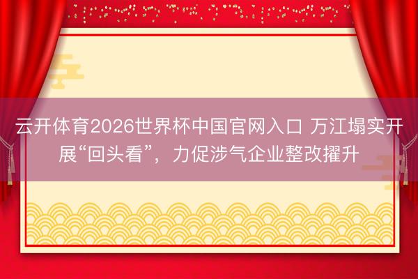 云开体育2026世界杯中国官网入口 万江塌实开展“回头看”，力促涉气企业整改擢升