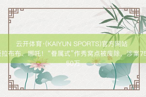 云开体育·(KAIYUN SPORTS)官方网站 盗版拉布布、哪吒!“眷属式”作秀窝点被废除,涉案750万
