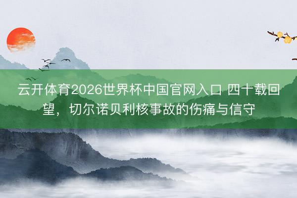 云开体育2026世界杯中国官网入口 四十载回望，切尔诺贝利核事故的伤痛与信守