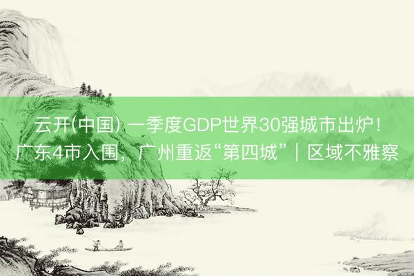 云开(中国) 一季度GDP世界30强城市出炉！广东4市入围，广州重返“第四城”｜区域不雅察
