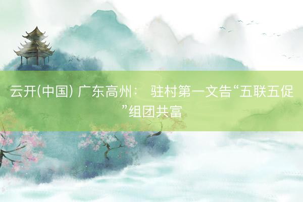 云开(中国) 广东高州： 驻村第一文告“五联五促”组团共富