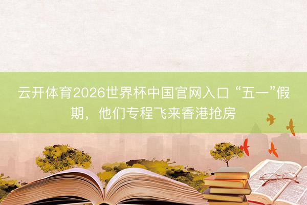 云开体育2026世界杯中国官网入口 “五一”假期，他们专程飞来香港抢房