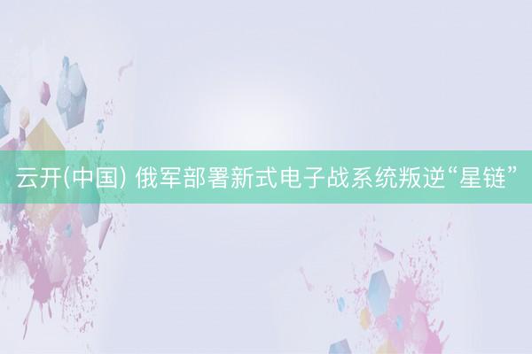 云开(中国) 俄军部署新式电子战系统叛逆“星链”