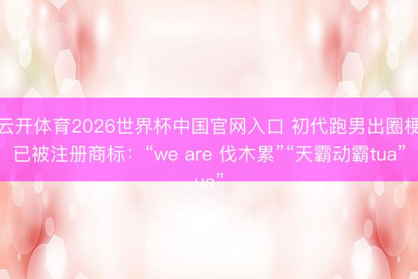 云开体育2026世界杯中国官网入口 初代跑男出圈梗已被注册商标：“we are 伐木累”“天霸动霸tua”